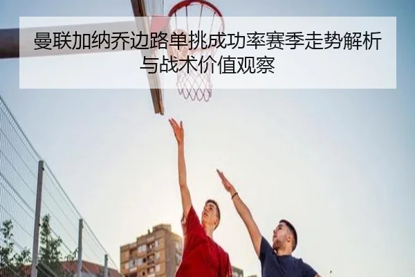 曼联加纳乔边路单挑成功率赛季走势解析与战术价值观察