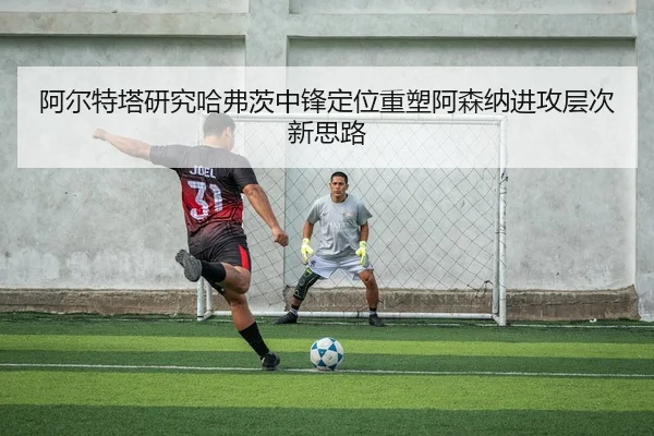 阿尔特塔研究哈弗茨中锋定位重塑阿森纳进攻层次新思路