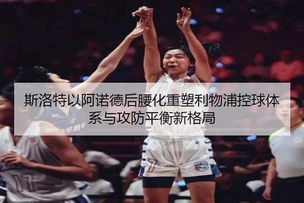斯洛特以阿诺德后腰化重塑利物浦控球体系与攻防平衡新格局