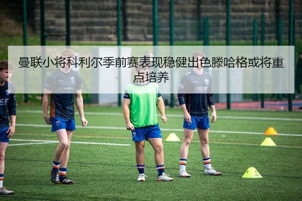 曼联小将科利尔季前赛表现稳健出色滕哈格或将重点培养